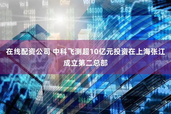 在线配资公司 中科飞测超10亿元投资在上海张江成立第二总部