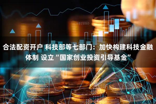 合法配资开户 科技部等七部门：加快构建科技金融体制 设立“国家创业投资引导基金”