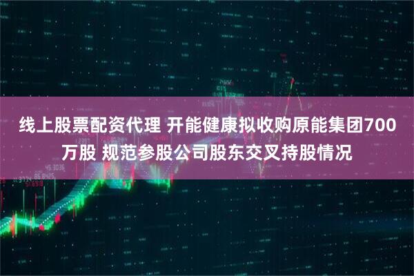 线上股票配资代理 开能健康拟收购原能集团700万股 规范参股公司股东交叉持股情况