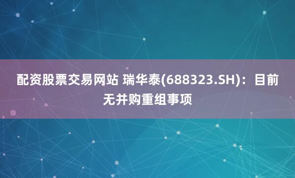 配资股票交易网站 瑞华泰(688323.SH)：目前无并购重组事项