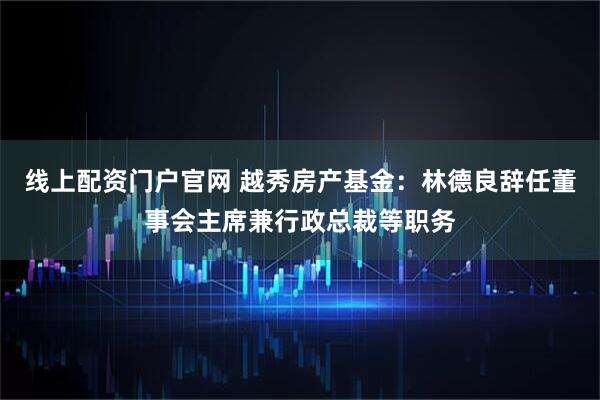 线上配资门户官网 越秀房产基金：林德良辞任董事会主席兼行政总裁等职务