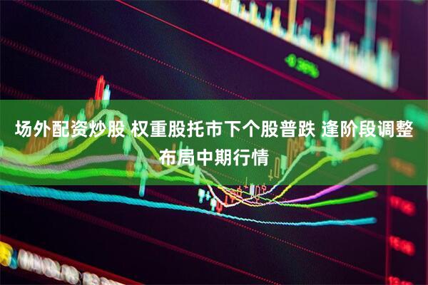 场外配资炒股 权重股托市下个股普跌 逢阶段调整布局中期行情
