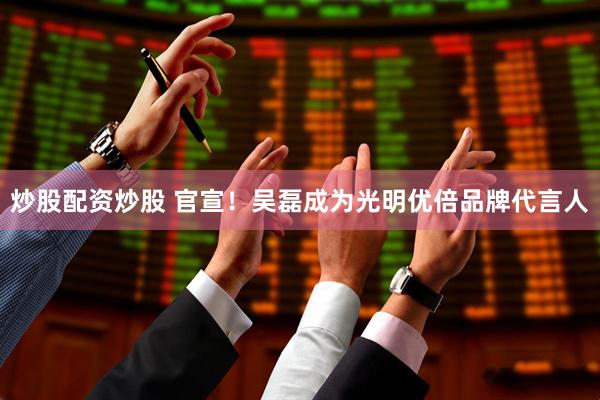 炒股配资炒股 官宣！吴磊成为光明优倍品牌代言人