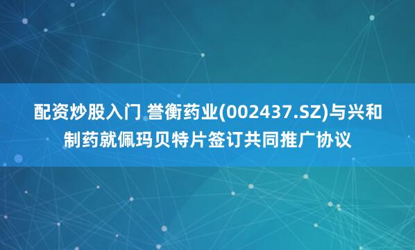 配资炒股入门 誉衡药业(002437.SZ)与兴和制药就佩玛贝特片签订共同推广协议