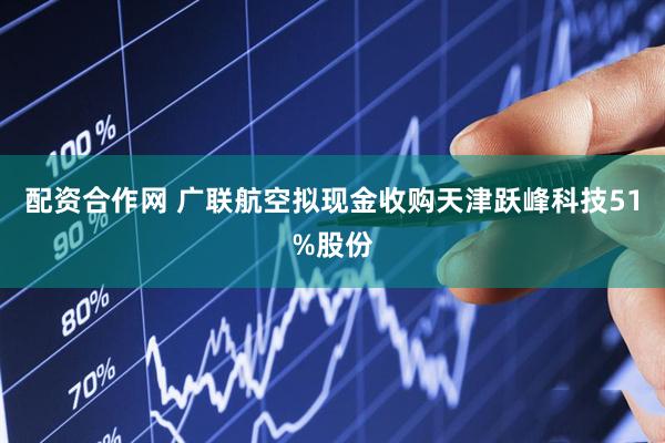 配资合作网 广联航空拟现金收购天津跃峰科技51%股份