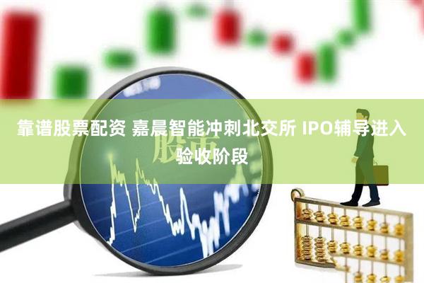 靠谱股票配资 嘉晨智能冲刺北交所 IPO辅导进入验收阶段