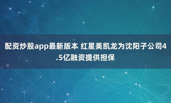配资炒股app最新版本 红星美凯龙为沈阳子公司4.5亿融资提供担保