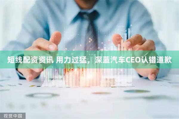 短线配资资讯 用力过猛，深蓝汽车CEO认错道歉