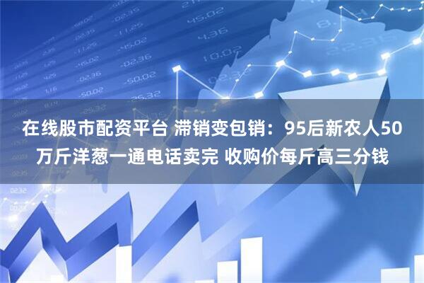 在线股市配资平台 滞销变包销：95后新农人50万斤洋葱一通电话卖完 收购价每斤高三分钱