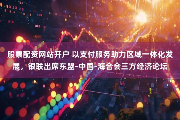 股票配资网站开户 以支付服务助力区域一体化发展，银联出席东盟-中国-海合会三方经济论坛