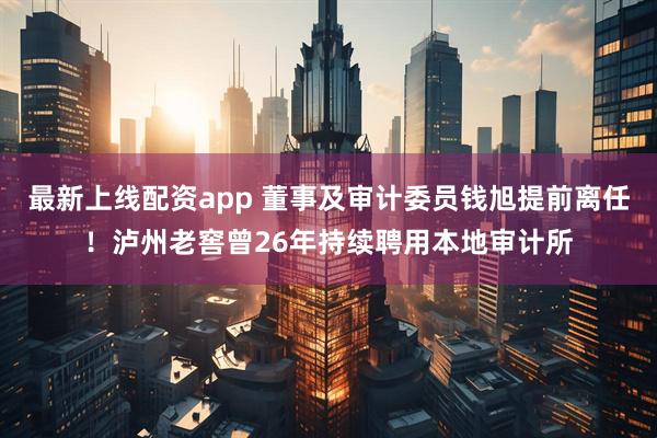 最新上线配资app 董事及审计委员钱旭提前离任！泸州老窖曾26年持续聘用本地审计所