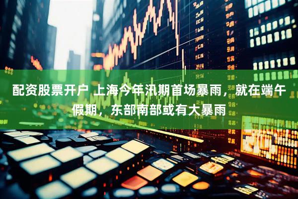 配资股票开户 上海今年汛期首场暴雨，就在端午假期，东部南部或有大暴雨