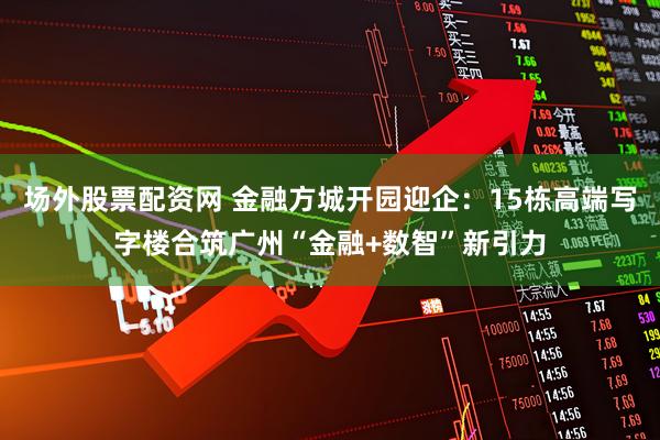 场外股票配资网 金融方城开园迎企：15栋高端写字楼合筑广州“金融+数智”新引力