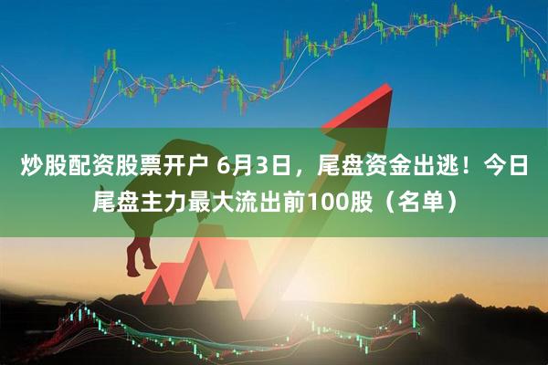 炒股配资股票开户 6月3日，尾盘资金出逃！今日尾盘主力最大流出前100股（名单）