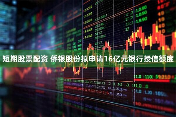 短期股票配资 侨银股份拟申请16亿元银行授信额度