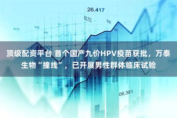 顶级配资平台 首个国产九价HPV疫苗获批，万泰生物“撞线”，已开展男性群体临床试验