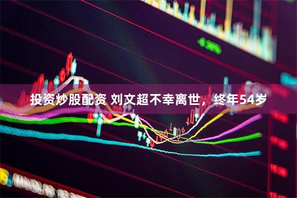 投资炒股配资 刘文超不幸离世，终年54岁