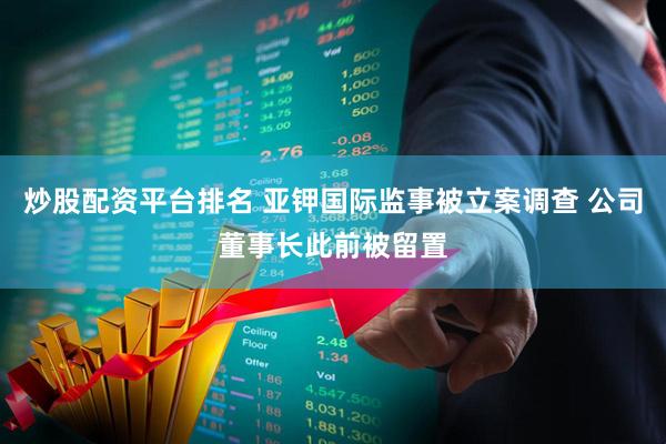 炒股配资平台排名 亚钾国际监事被立案调查 公司董事长此前被留置