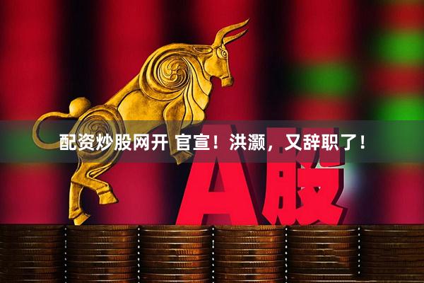 配资炒股网开 官宣！洪灏，又辞职了！