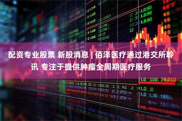 配资专业股票 新股消息 | 佰泽医疗通过港交所聆讯 专注于提供肿瘤全周期医疗服务
