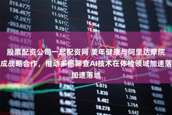 股票配资公司一起配资网 美年健康与阿里达摩院达成战略合作，推动多癌筛查AI技术在体检领域加速落地