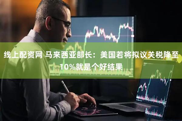 线上配资网 马来西亚部长：美国若将拟议关税降至10%就是个好结果