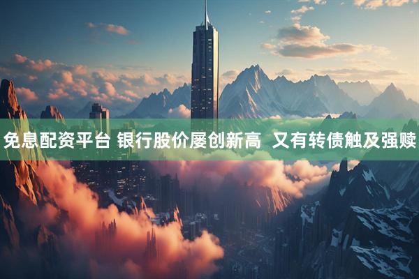 免息配资平台 银行股价屡创新高  又有转债触及强赎