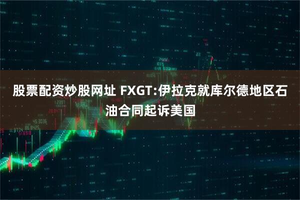 股票配资炒股网址 FXGT:伊拉克就库尔德地区石油合同起诉美国