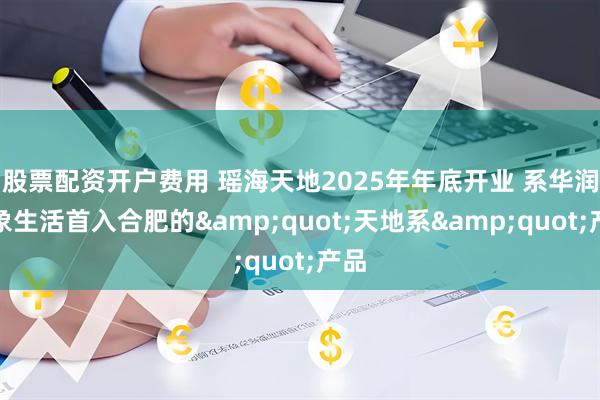 股票配资开户费用 瑶海天地2025年年底开业 系华润万象生活首入合肥的&quot;天地系&quot;产品
