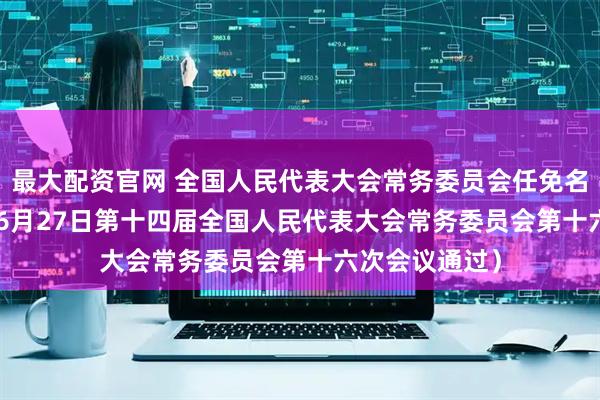 最大配资官网 全国人民代表大会常务委员会任免名单 （2025年6月27日第十四届全国人民代表大会常务委员会第十六次会议通过）