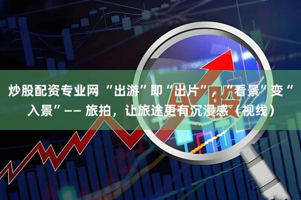 炒股配资专业网 “出游”即“出片”，“看景”变“入景”—— 旅拍，让旅途更有沉浸感（视线）