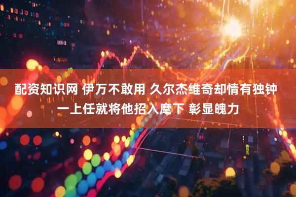配资知识网 伊万不敢用 久尔杰维奇却情有独钟 一上任就将他招入麾下 彰显魄力