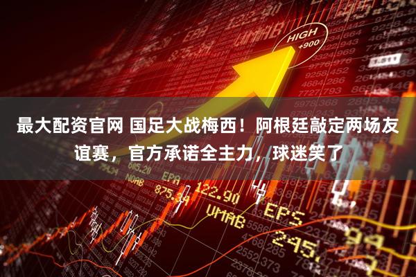 最大配资官网 国足大战梅西！阿根廷敲定两场友谊赛，官方承诺全主力，球迷笑了