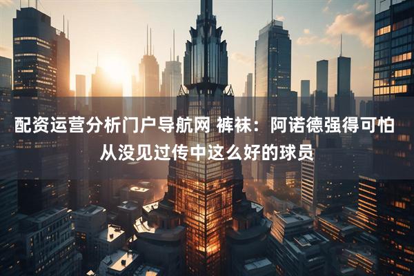 配资运营分析门户导航网 裤袜：阿诺德强得可怕 从没见过传中这么好的球员