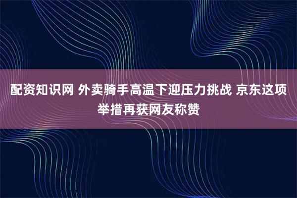 配资知识网 外卖骑手高温下迎压力挑战 京东这项举措再获网友称赞