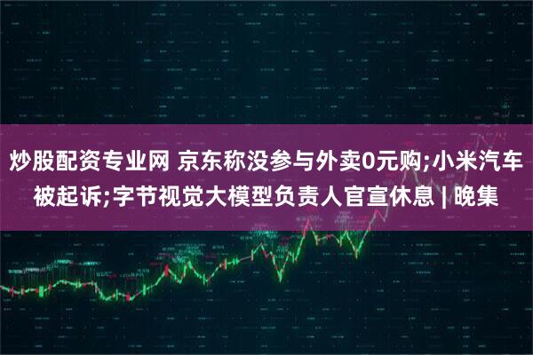 炒股配资专业网 京东称没参与外卖0元购;小米汽车被起诉;字节视觉大模型负责人官宣休息 | 晚集