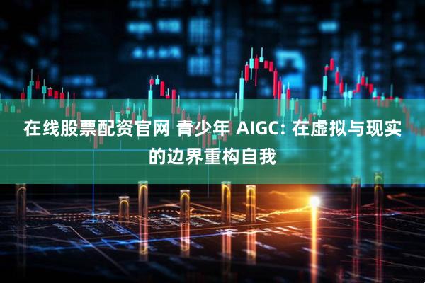 在线股票配资官网 青少年 AIGC: 在虚拟与现实的边界重构自我