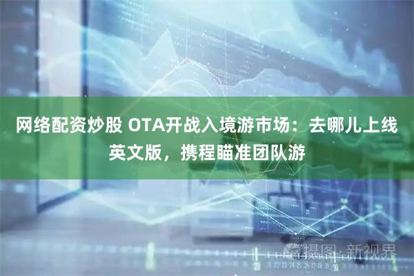 网络配资炒股 OTA开战入境游市场：去哪儿上线英文版，携程瞄准团队游