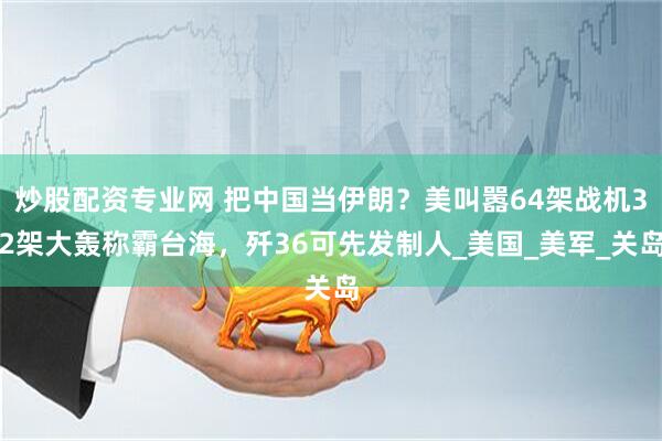 炒股配资专业网 把中国当伊朗？美叫嚣64架战机32架大轰称霸台海，歼36可先发制人_美国_美军_关岛