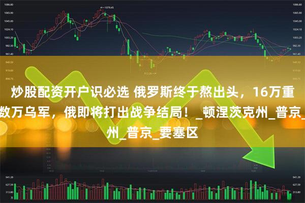 炒股配资开户识必选 俄罗斯终于熬出头，16万重兵包围数万乌军，俄即将打出战争结局！_顿涅茨克州_普京_要塞区