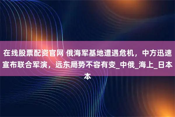 在线股票配资官网 俄海军基地遭遇危机，中方迅速宣布联合军演，远东局势不容有变_中俄_海上_日本