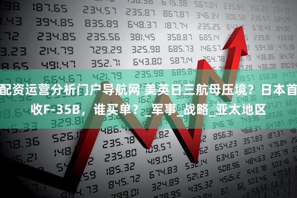 配资运营分析门户导航网 美英日三航母压境？日本首收F-35B，谁买单？_军事_战略_亚太地区