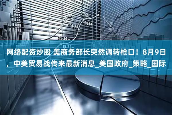 网络配资炒股 美商务部长突然调转枪口！8月9日，中美贸易战传来最新消息_美国政府_策略_国际
