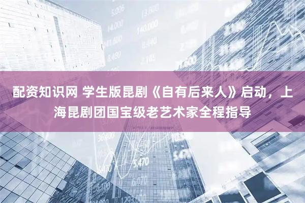配资知识网 学生版昆剧《自有后来人》启动，上海昆剧团国宝级老艺术家全程指导