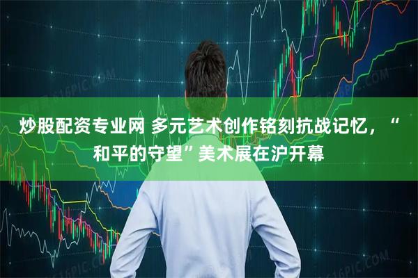 炒股配资专业网 多元艺术创作铭刻抗战记忆，“和平的守望”美术展在沪开幕