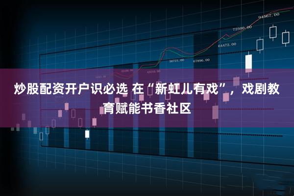 炒股配资开户识必选 在“新虹儿有戏”，戏剧教育赋能书香社区