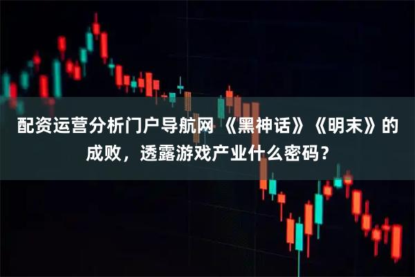 配资运营分析门户导航网 《黑神话》《明末》的成败，透露游戏产业什么密码？